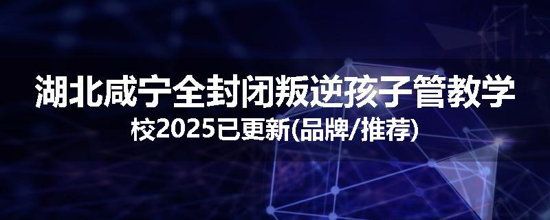 湖北咸宁全封闭叛逆孩子管教学校2025已更新(品牌/推荐)