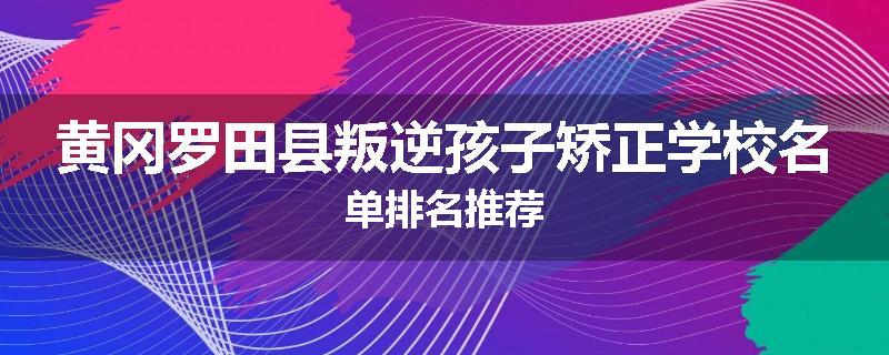 黄冈罗田县叛逆孩子矫正学校名单排名推荐