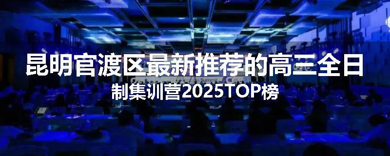 昆明官渡区最新推荐的高三全日制集训营2025TOP榜