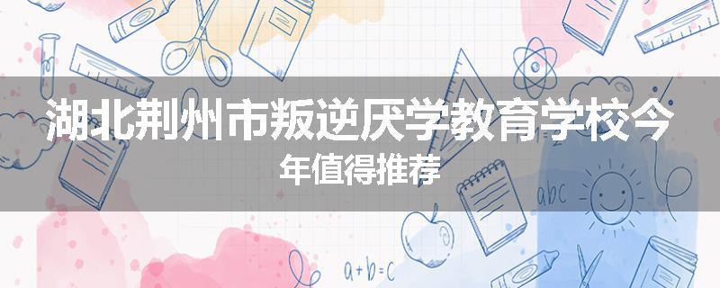 湖北荆州市叛逆厌学教育学校今年值得推荐