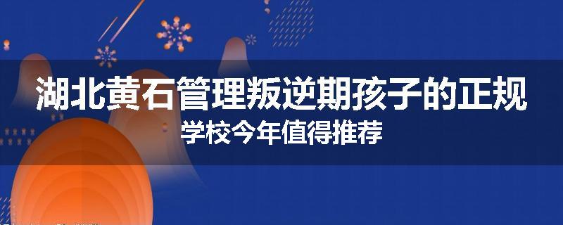 湖北黄石管理叛逆期孩子的正规学校今年值得推荐