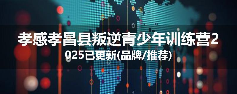 孝感孝昌县叛逆青少年训练营2025已更新(品牌/推荐)
