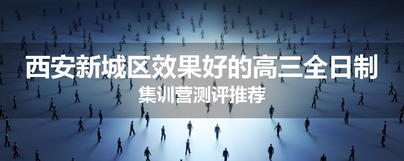 西安新城区效果好的高三全日制集训营测评推荐