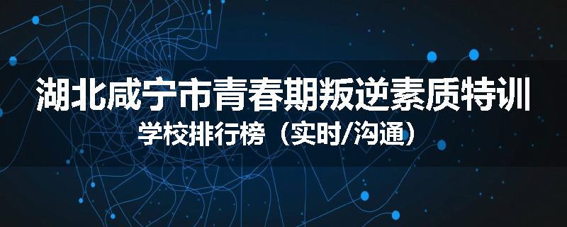 湖北咸宁市青春期叛逆素质特训学校排行榜（实时/沟通）