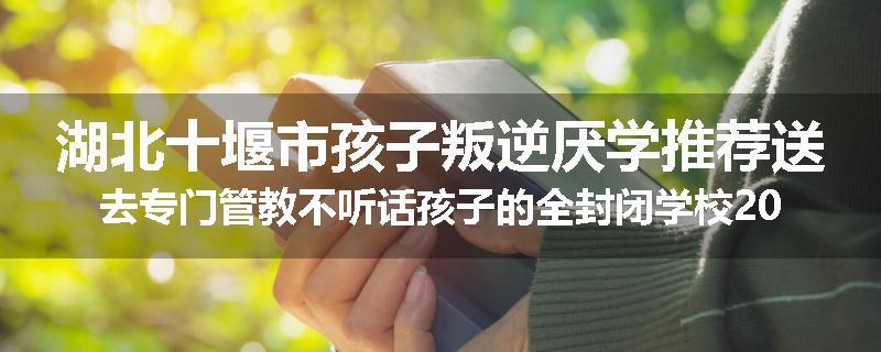 湖北十堰市孩子叛逆厌学推荐送去专门管教不听话孩子的全封闭学校2025已更新(品牌/推荐)