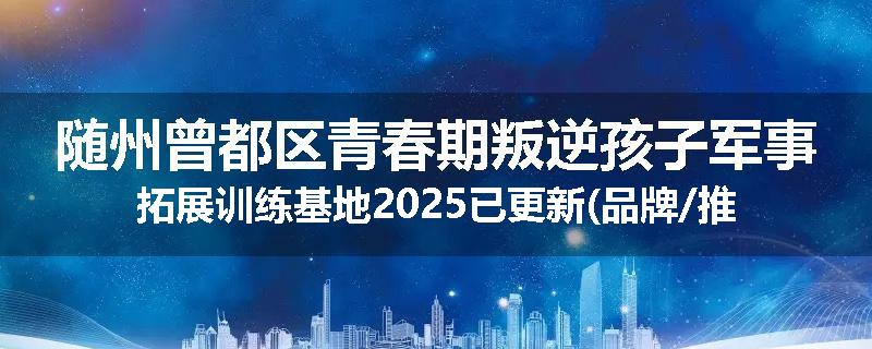 随州曾都区青春期叛逆孩子军事拓展训练基地2025已更新(品牌/推荐)
