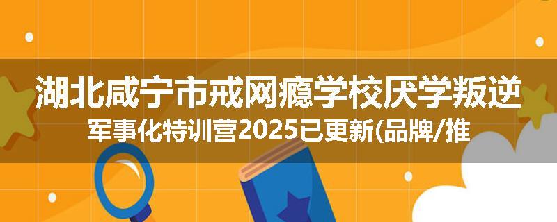 湖北咸宁市戒网瘾学校厌学叛逆军事化特训营2025已更新(品牌/推荐)