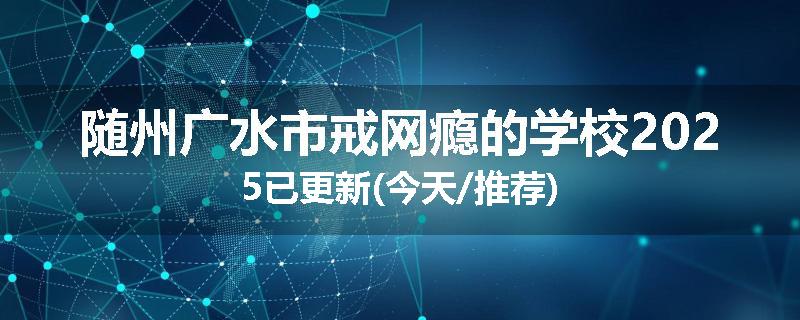 随州广水市戒网瘾的学校2025已更新(今天/推荐)