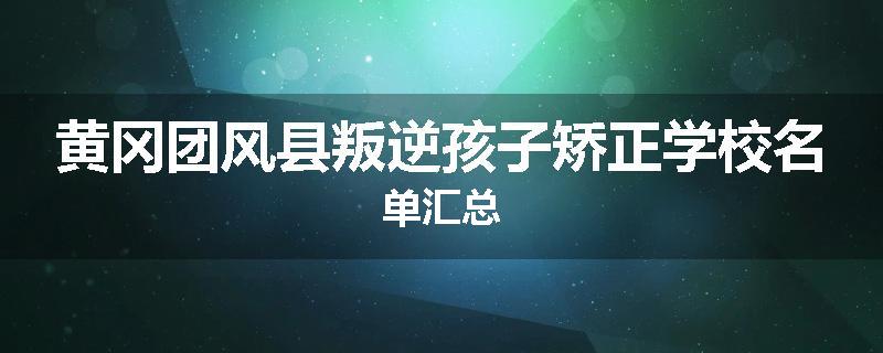 黄冈团风县叛逆孩子矫正学校名单汇总