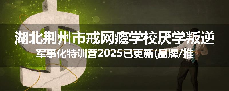 湖北荆州市戒网瘾学校厌学叛逆军事化特训营2025已更新(品牌/推荐)
