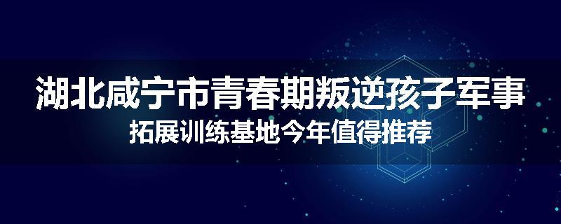 湖北咸宁市青春期叛逆孩子军事拓展训练基地今年值得推荐