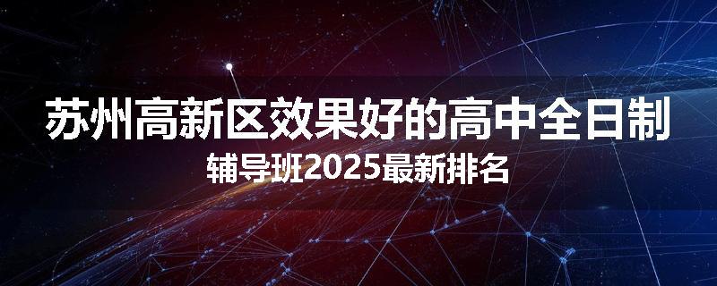 苏州高新区效果好的高中全日制辅导班2025最新排名
