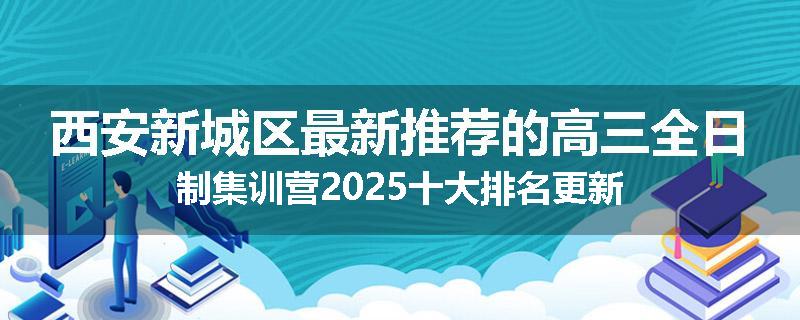 西安新城区最新推荐的高三全日制集训营2025十大排名更新