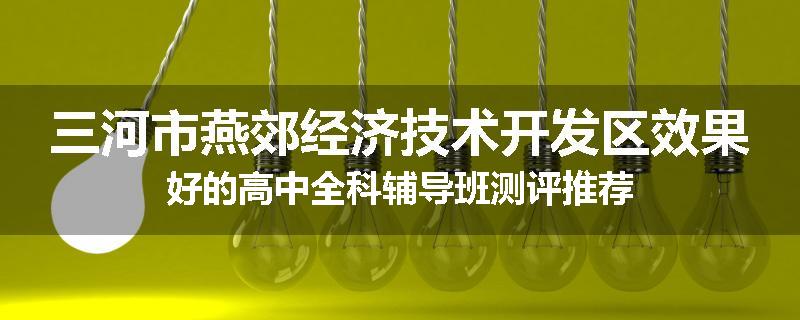 三河市燕郊经济技术开发区效果好的高中全科辅导班测评推荐