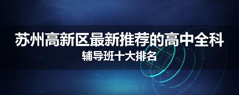 苏州高新区最新推荐的高中全科辅导班十大排名