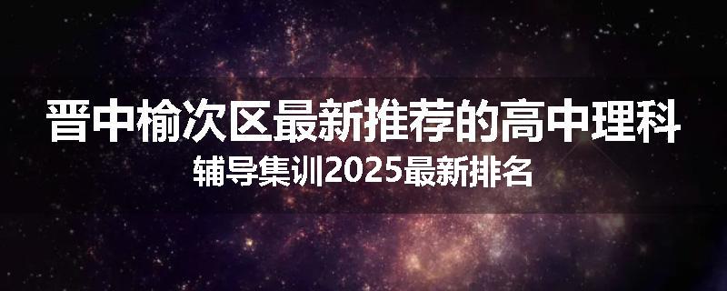 晋中榆次区最新推荐的高中理科辅导集训2025最新排名