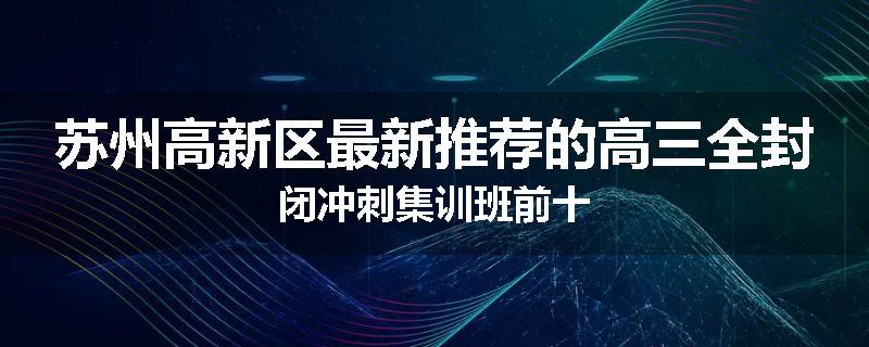苏州高新区最新推荐的高三全封闭冲刺集训班前十