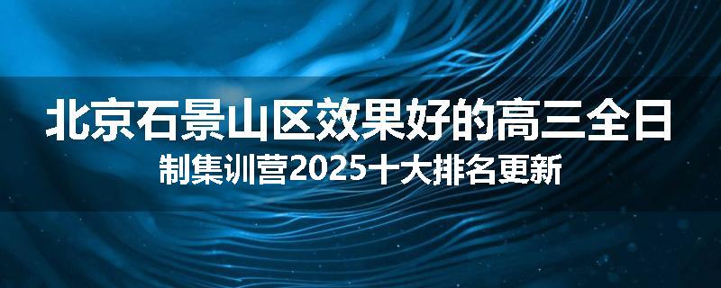 北京石景山区效果好的高三全日制集训营2025十大排名更新