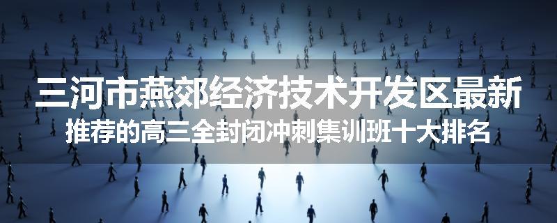 三河市燕郊经济技术开发区最新推荐的高三全封闭冲刺集训班十大排名