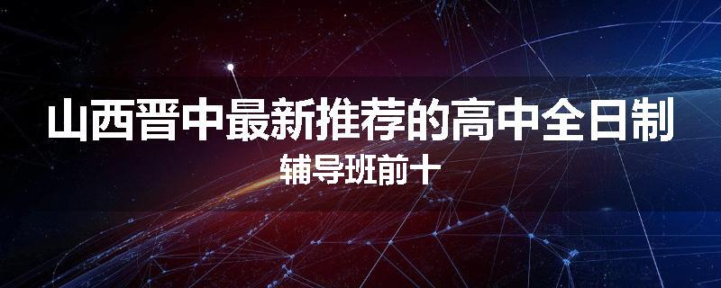 山西晋中最新推荐的高中全日制辅导班前十