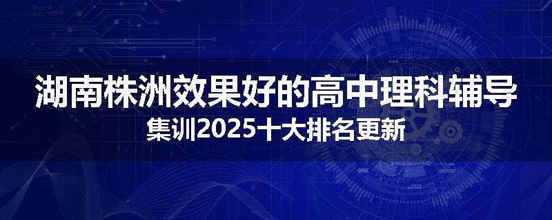湖南株洲效果好的高中理科辅导集训2025十大排名更新