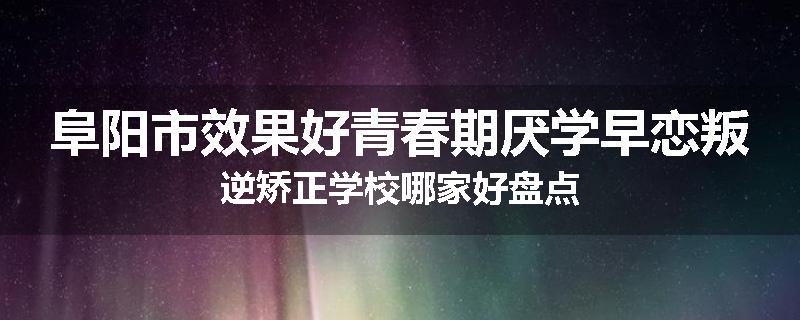 阜阳市效果好青春期厌学早恋叛逆矫正学校哪家好盘点