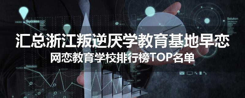 汇总浙江叛逆厌学教育基地早恋网恋教育学校排行榜TOP名单