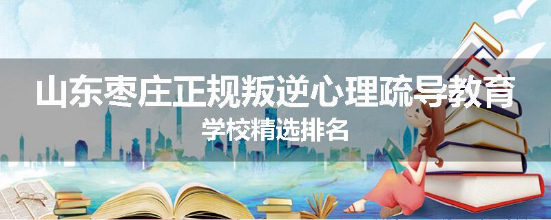 山东枣庄正规叛逆心理疏导教育学校精选排名
