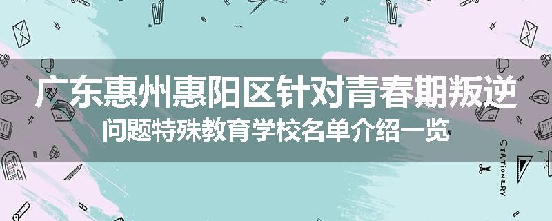广东惠州惠阳区针对青春期叛逆问题特殊教育学校名单介绍一览