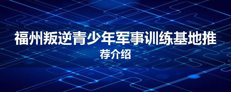 福州叛逆青少年军事训练基地推荐介绍