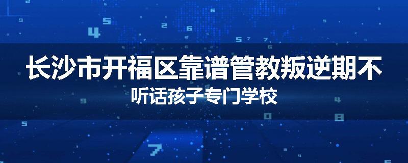 长沙市开福区靠谱管教叛逆期不听话孩子专门学校