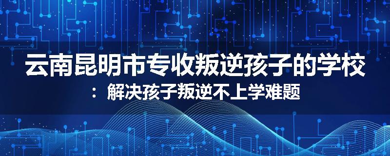 云南昆明市专收叛逆孩子的学校：解决孩子叛逆不上学难题