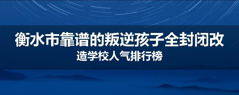 衡水市靠谱的叛逆孩子全封闭改造学校人气排行榜