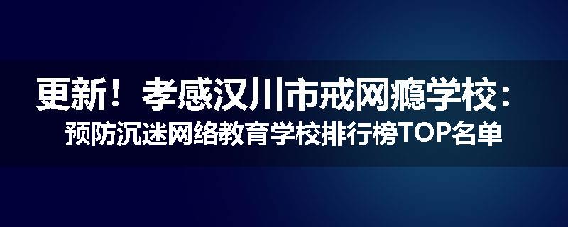 更新！孝感汉川市戒网瘾学校：预防沉迷网络教育学校排行榜TOP名单