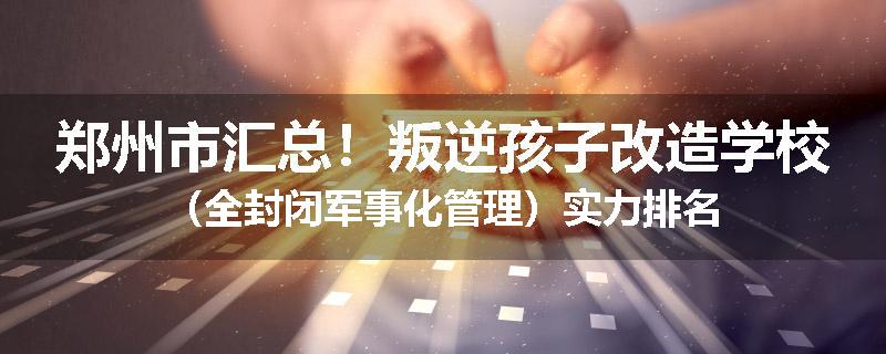 郑州市汇总！叛逆孩子改造学校（全封闭军事化管理）实力排名