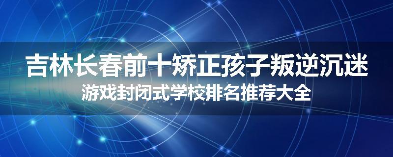 吉林长春前十矫正孩子叛逆沉迷游戏封闭式学校排名推荐大全