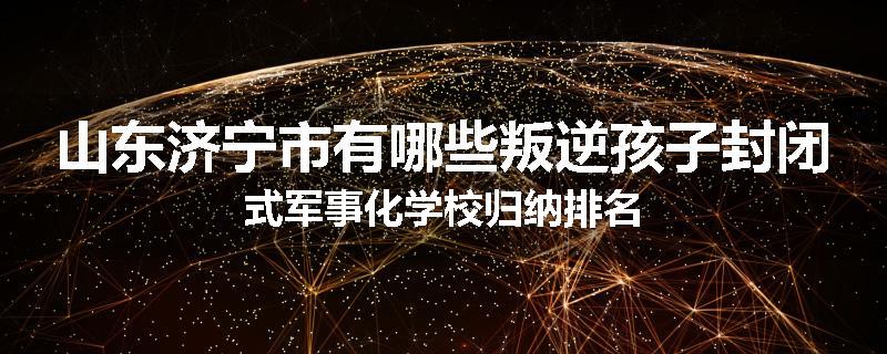 山东济宁市有哪些叛逆孩子封闭式军事化学校归纳排名