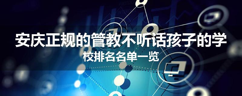 安庆正规的管教不听话孩子的学校排名名单一览