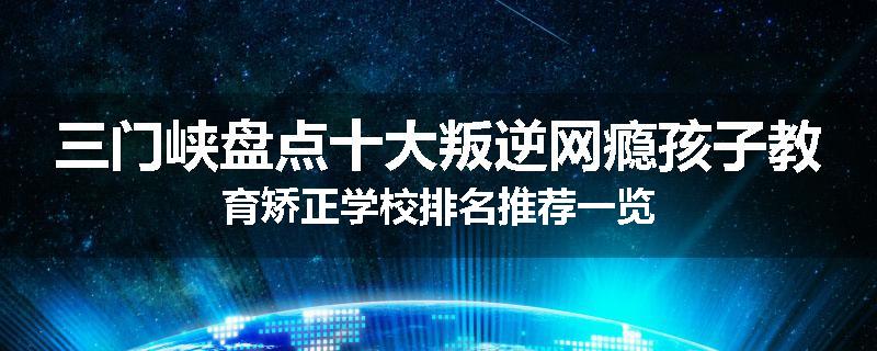 三门峡盘点十大叛逆网瘾孩子教育矫正学校排名推荐一览