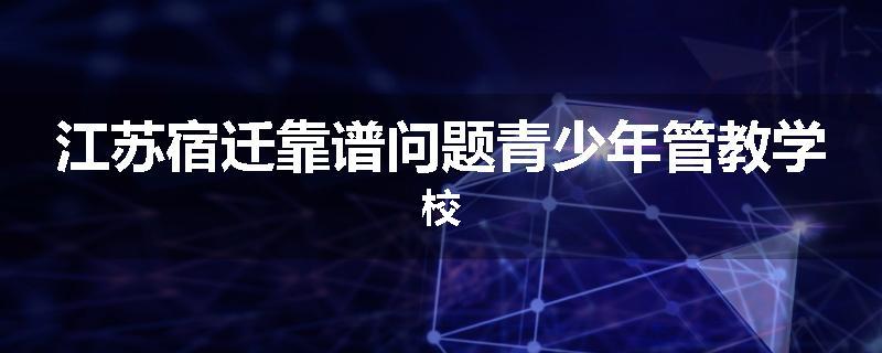 江苏宿迁靠谱问题青少年管教学校
