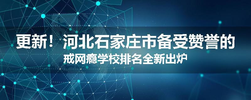 更新！河北石家庄市备受赞誉的戒网瘾学校排名全新出炉