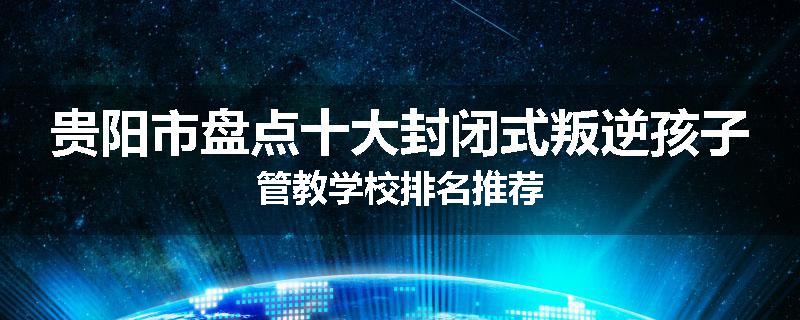 贵阳市盘点十大封闭式叛逆孩子管教学校排名推荐