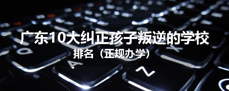 广东10大纠正孩子叛逆的学校排名（正规办学）