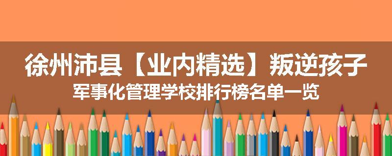 徐州沛县【业内精选】叛逆孩子军事化管理学校排行榜名单一览