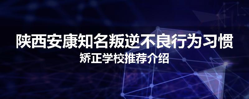 陕西安康知名叛逆不良行为习惯矫正学校推荐介绍