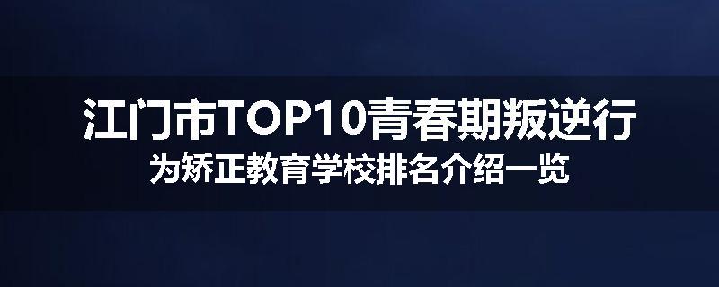 江门市TOP10青春期叛逆行为矫正教育学校排名介绍一览