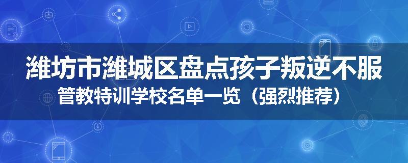 潍坊市潍城区盘点孩子叛逆不服管教特训学校名单一览（强烈推荐）