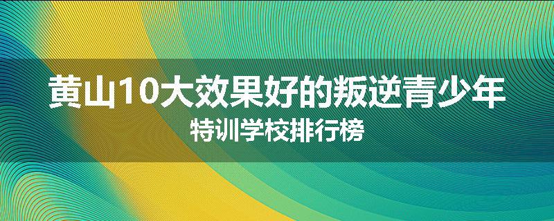 黄山10大效果好的叛逆青少年特训学校排行榜