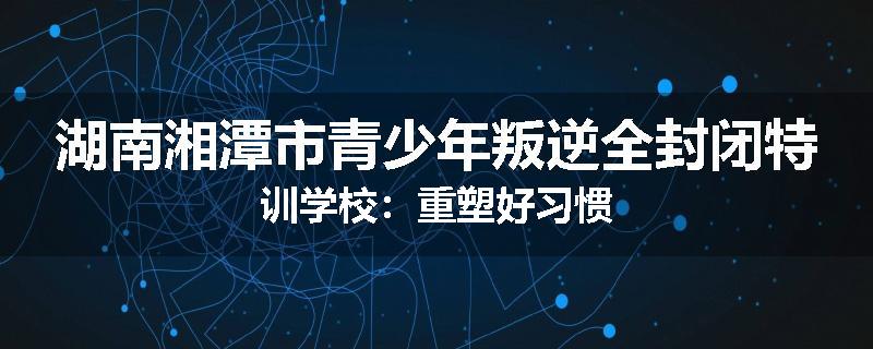 湖南湘潭市青少年叛逆全封闭特训学校：重塑好习惯