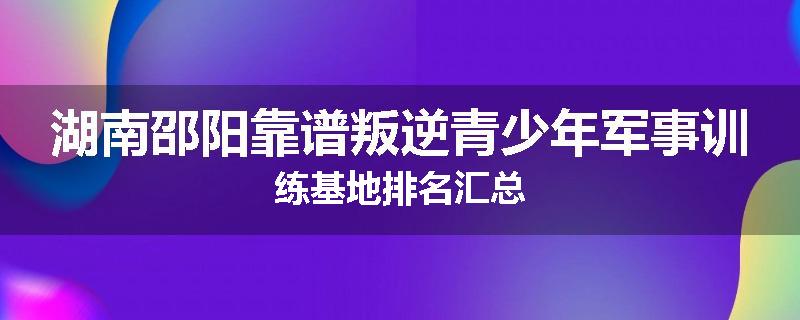 湖南邵阳靠谱叛逆青少年军事训练基地排名汇总